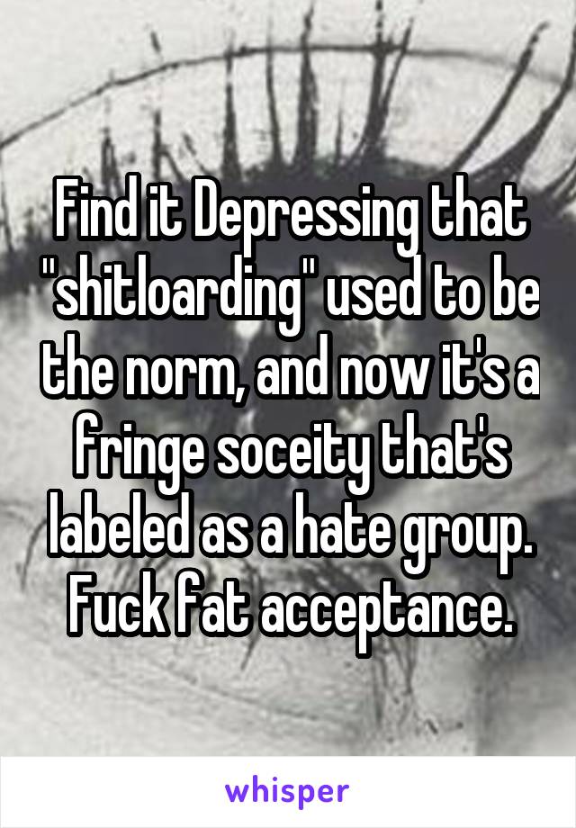 Find it Depressing that "shitloarding" used to be the norm, and now it's a fringe soceity that's labeled as a hate group. Fuck fat acceptance.