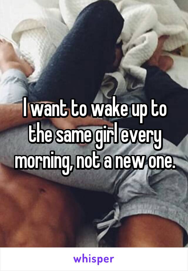 I want to wake up to the same girl every morning, not a new one.