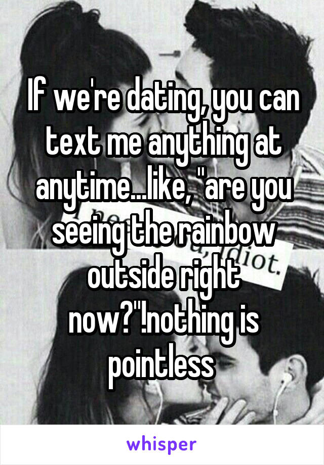 If we're dating, you can text me anything at anytime...like, "are you seeing the rainbow outside right now?"!nothing is pointless 