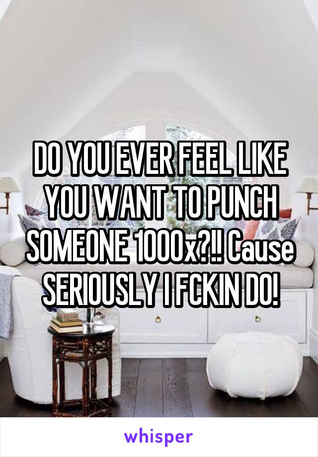 DO YOU EVER FEEL LIKE YOU WANT TO PUNCH SOMEONE 1000x?!! Cause SERIOUSLY I FCKIN DO!