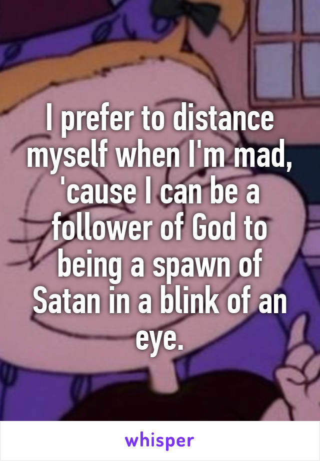 I prefer to distance myself when I'm mad, 'cause I can be a follower of God to being a spawn of Satan in a blink of an eye.