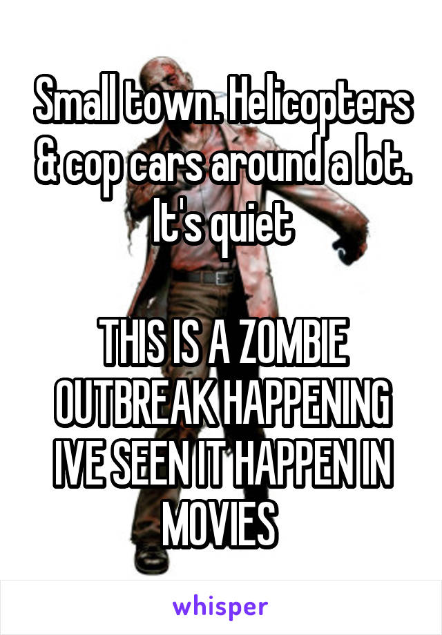 Small town. Helicopters & cop cars around a lot. It's quiet

THIS IS A ZOMBIE OUTBREAK HAPPENING IVE SEEN IT HAPPEN IN MOVIES 