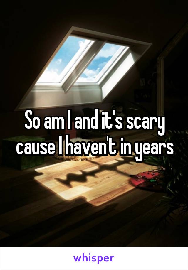 So am I and it's scary cause I haven't in years