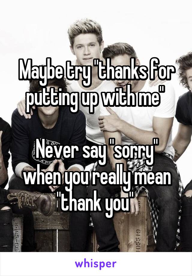 Maybe try "thanks for putting up with me" 

Never say "sorry" when you really mean "thank you" 