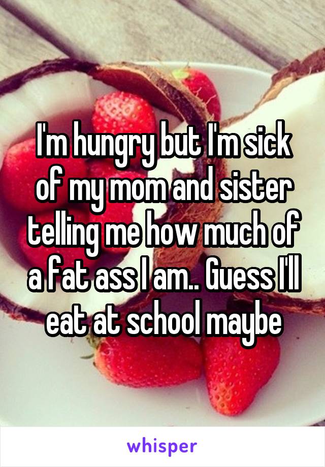 I'm hungry but I'm sick of my mom and sister telling me how much of a fat ass I am.. Guess I'll eat at school maybe