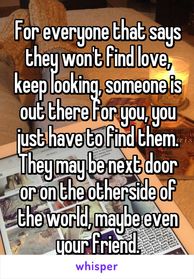 For everyone that says they won't find love, keep looking, someone is out there for you, you just have to find them. They may be next door or on the otherside of the world, maybe even your friend.