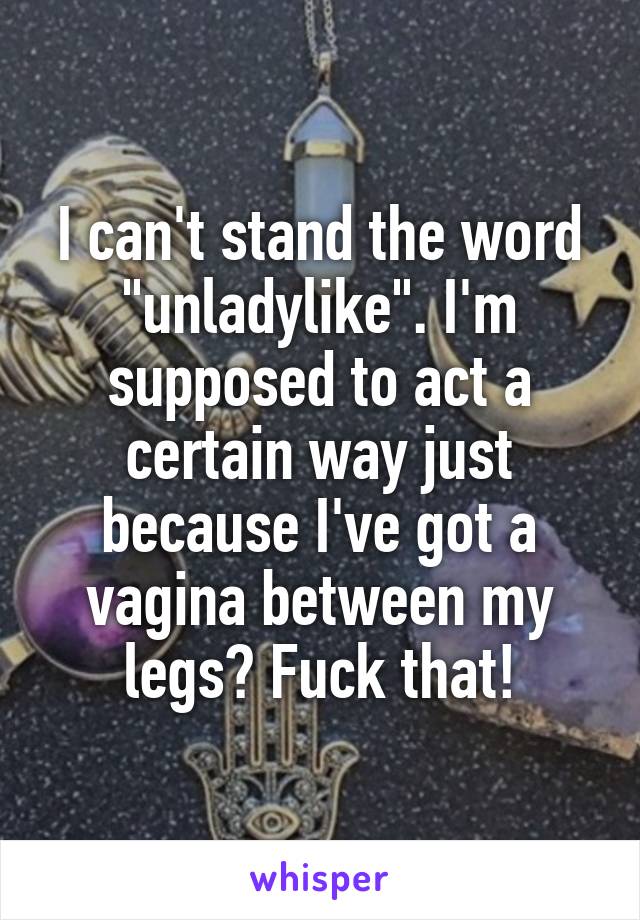 I can't stand the word "unladylike". I'm supposed to act a certain way just because I've got a vagina between my legs? Fuck that!