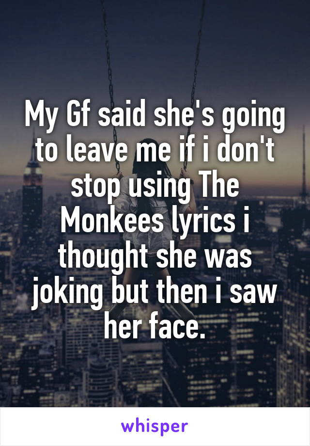 My Gf said she's going to leave me if i don't stop using The Monkees lyrics i thought she was joking but then i saw her face.