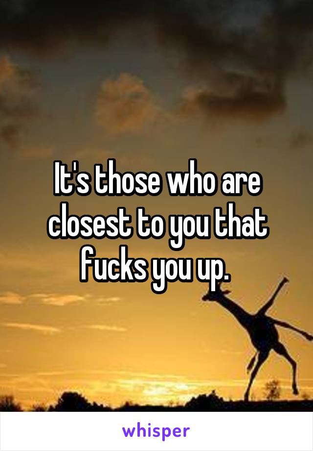 It's those who are closest to you that fucks you up. 