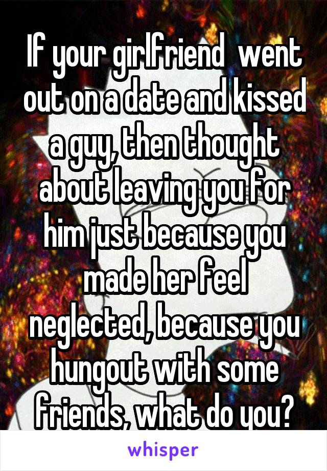 If your girlfriend  went out on a date and kissed a guy, then thought about leaving you for him just because you made her feel neglected, because you hungout with some friends, what do you?