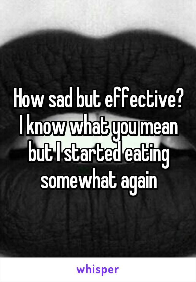 How sad but effective? I know what you mean but I started eating somewhat again