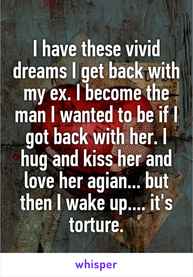 I have these vivid dreams I get back with my ex. I become the man I wanted to be if I got back with her. I hug and kiss her and love her agian... but then I wake up.... it's torture.