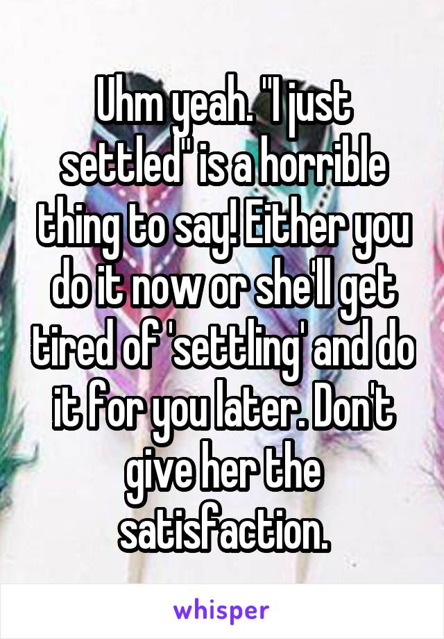 Uhm yeah. "I just settled" is a horrible thing to say! Either you do it now or she'll get tired of 'settling' and do it for you later. Don't give her the satisfaction.