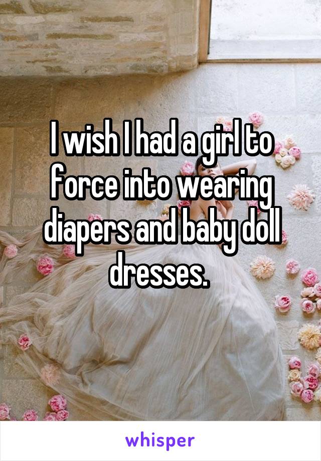 I wish I had a girl to force into wearing diapers and baby doll dresses. 
