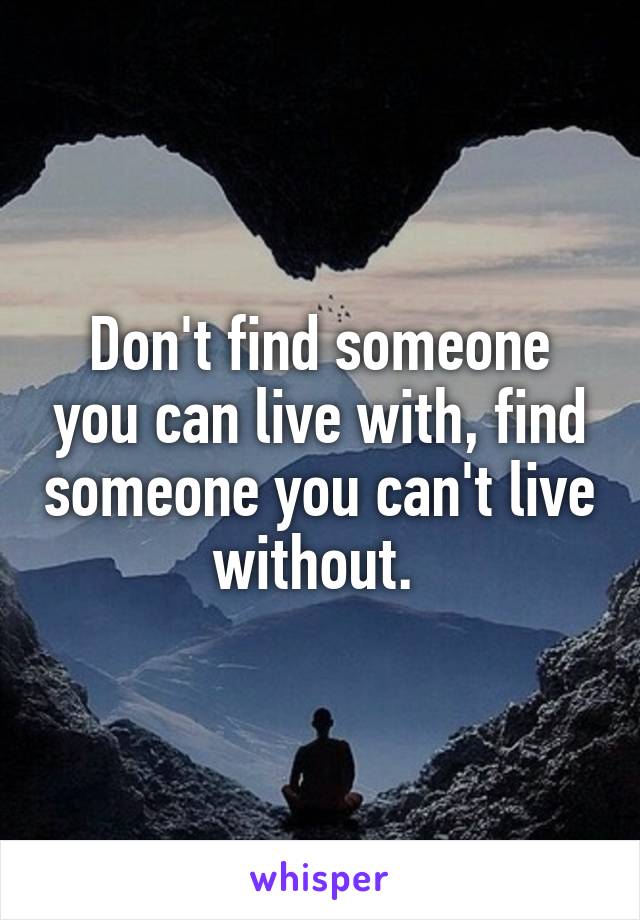 Don't find someone you can live with, find someone you can't live without. 