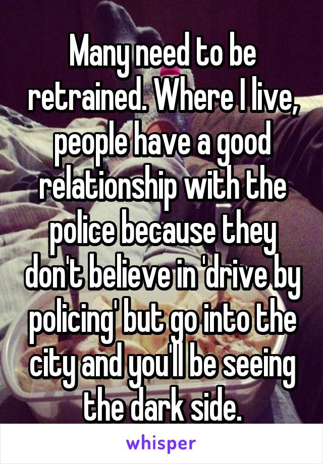 Many need to be retrained. Where I live, people have a good relationship with the police because they don't believe in 'drive by policing' but go into the city and you'll be seeing the dark side.