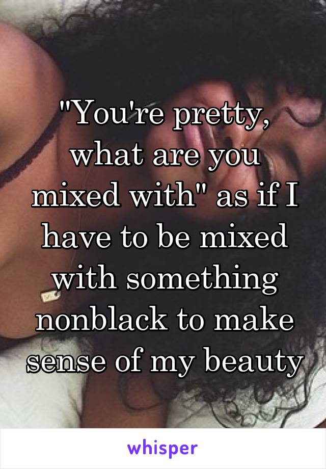 "You're pretty, what are you mixed with" as if I have to be mixed with something nonblack to make sense of my beauty