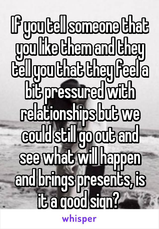 If you tell someone that you like them and they tell you that they feel a bit pressured with relationships but we could still go out and see what will happen and brings presents, is it a good sign? 