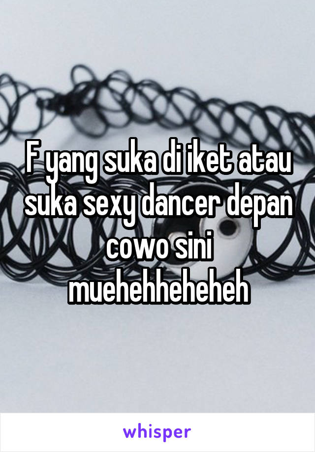 F yang suka di iket atau suka sexy dancer depan cowo sini muehehheheheh