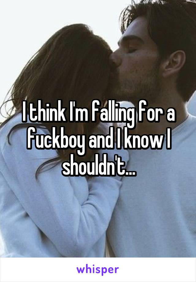 I think I'm falling for a fuckboy and I know I shouldn't...