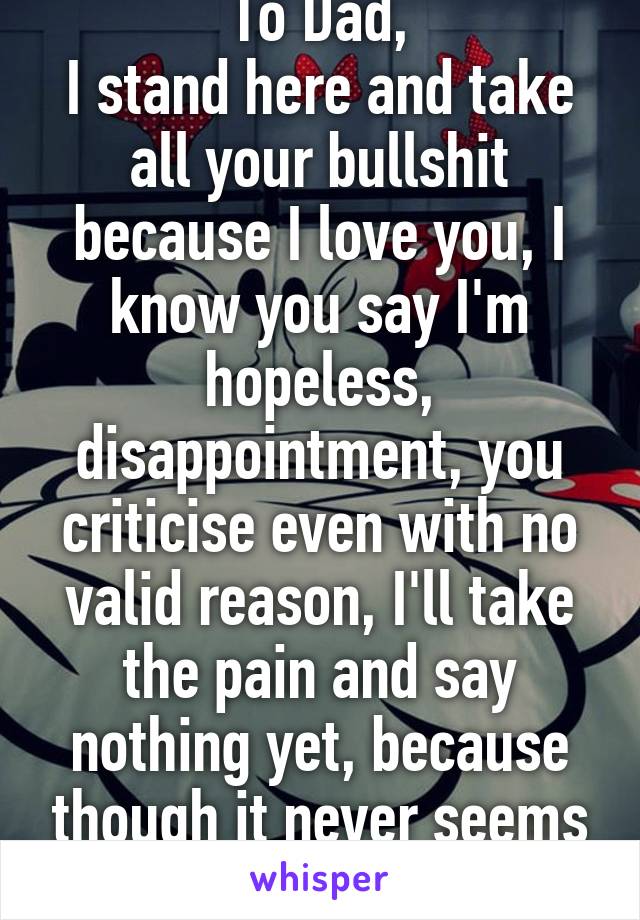 To Dad,
I stand here and take all your bullshit because I love you, I know you say I'm hopeless, disappointment, you criticise even with no valid reason, I'll take the pain and say nothing yet, because though it never seems like it I care