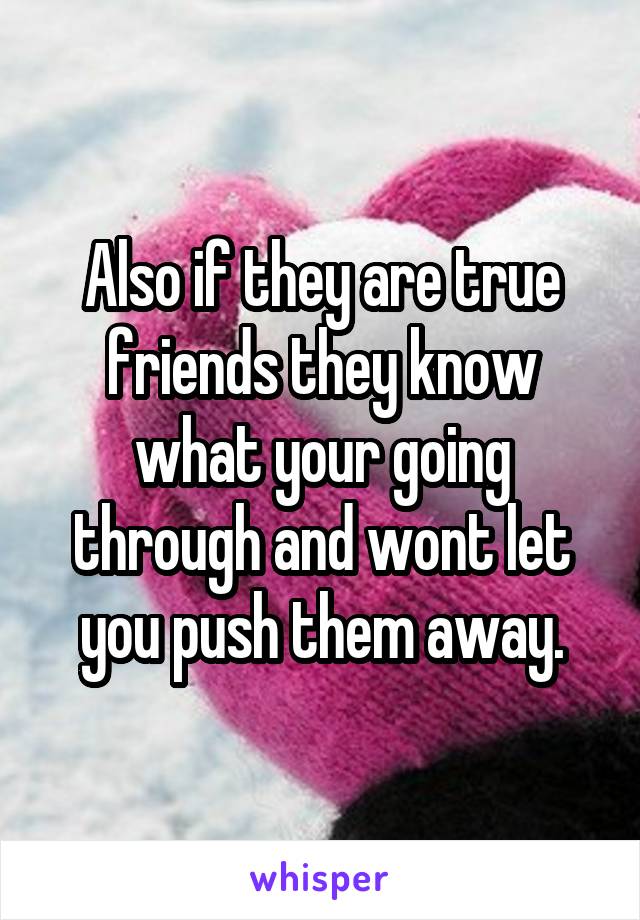 Also if they are true friends they know what your going through and wont let you push them away.