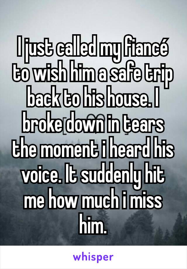 I just called my fiancé to wish him a safe trip back to his house. I broke down in tears the moment i heard his voice. It suddenly hit me how much i miss him.