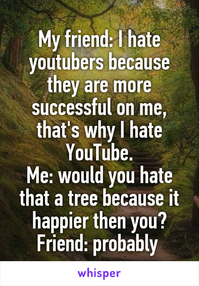 My friend: I hate youtubers because they are more successful on me, that's why I hate YouTube.
Me: would you hate that a tree because it happier then you?
Friend: probably 