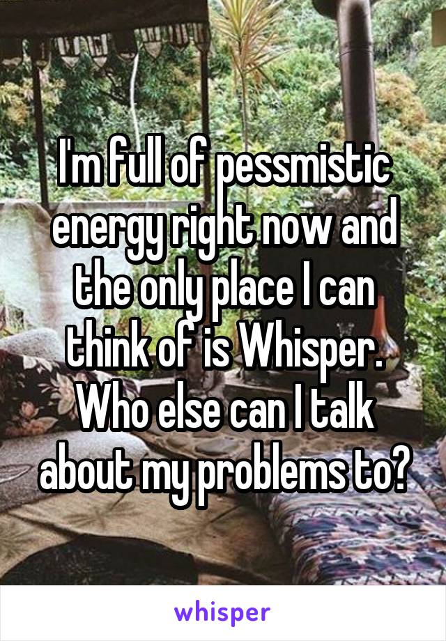 I'm full of pessmistic energy right now and the only place I can think of is Whisper. Who else can I talk about my problems to?