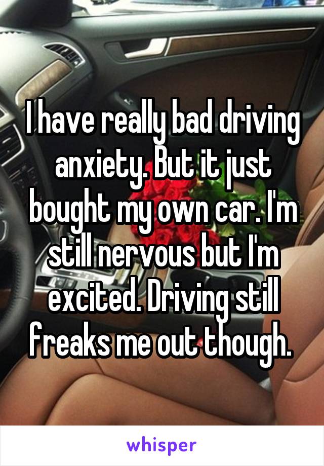 I have really bad driving anxiety. But it just bought my own car. I'm still nervous but I'm excited. Driving still freaks me out though. 