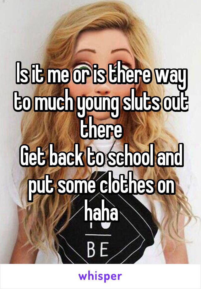 Is it me or is there way to much young sluts out there
Get back to school and put some clothes on haha