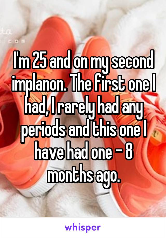 I'm 25 and on my second implanon. The first one I had, I rarely had any periods and this one I have had one - 8 months ago.