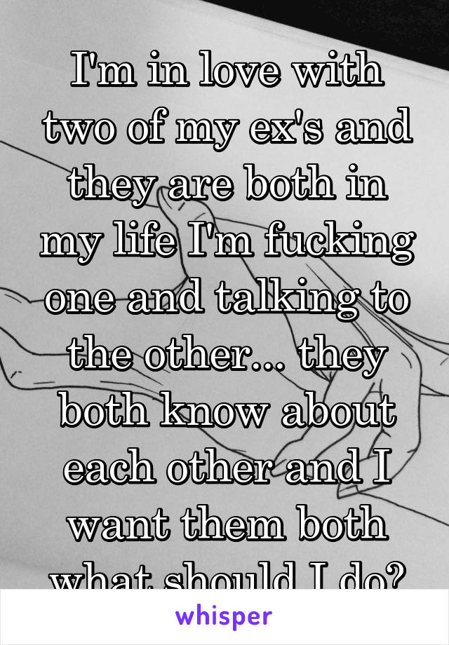 I'm in love with two of my ex's and they are both in my life I'm fucking one and talking to the other... they both know about each other and I want them both what should I do?