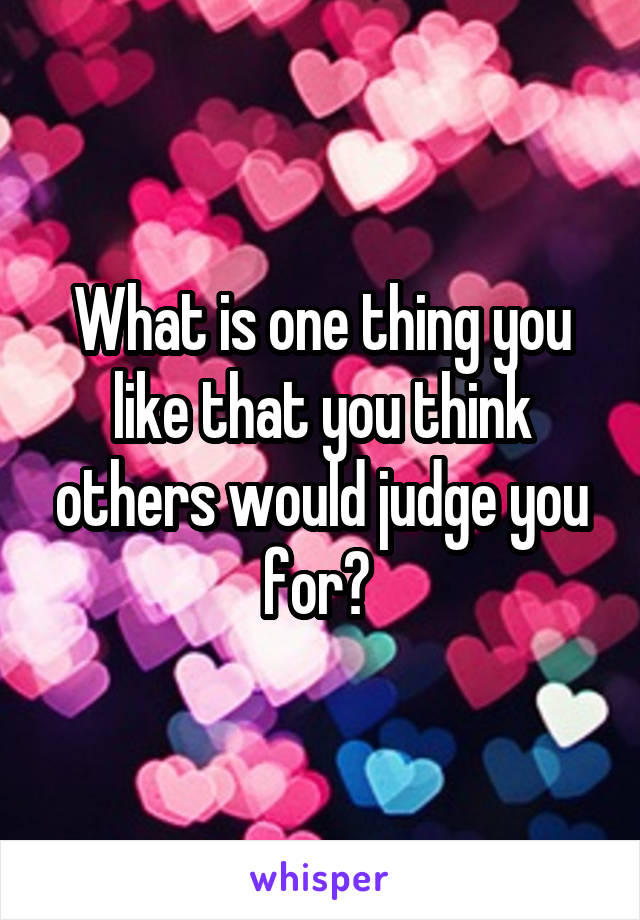 What is one thing you like that you think others would judge you for? 