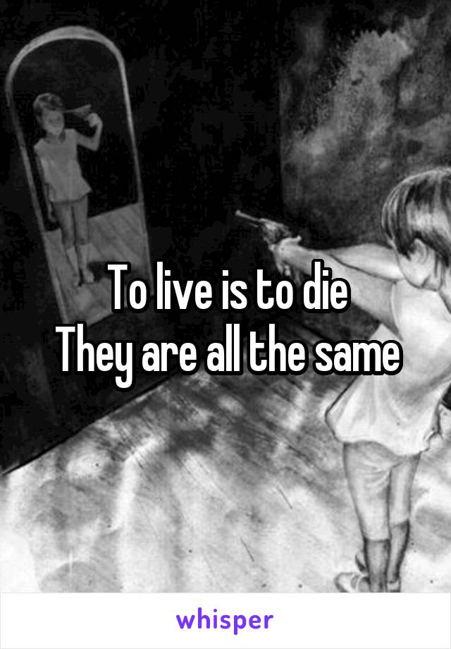 To live is to die
They are all the same