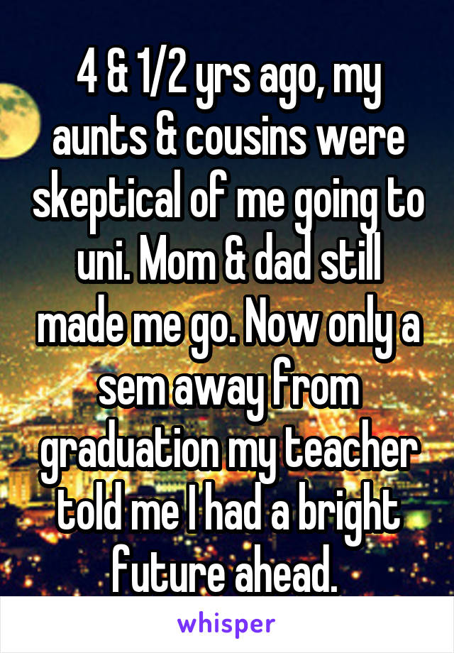 4 & 1/2 yrs ago, my aunts & cousins were skeptical of me going to uni. Mom & dad still made me go. Now only a sem away from graduation my teacher told me I had a bright future ahead. 