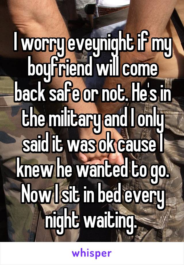 I worry eveynight if my boyfriend will come back safe or not. He's in the military and I only said it was ok cause I knew he wanted to go. Now I sit in bed every night waiting. 