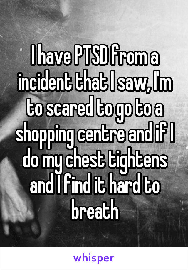 I have PTSD from a incident that I saw, I'm to scared to go to a shopping centre and if I do my chest tightens and I find it hard to breath