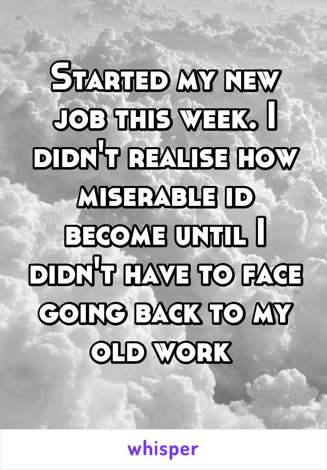 Started my new job this week. I didn't realise how miserable id become until I didn't have to face going back to my old work 
