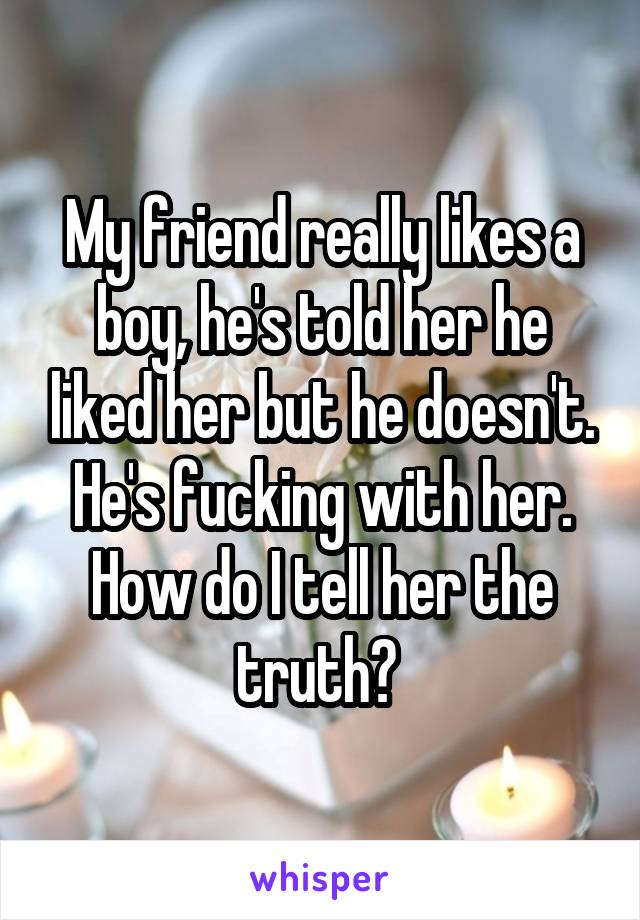 My friend really likes a boy, he's told her he liked her but he doesn't. He's fucking with her. How do I tell her the truth? 