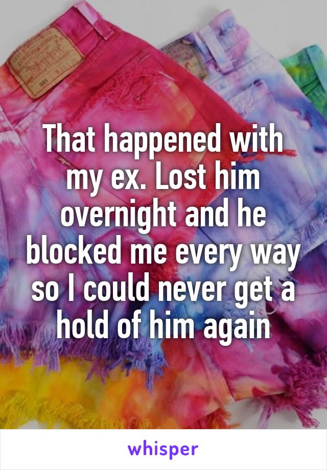 That happened with my ex. Lost him overnight and he blocked me every way so I could never get a hold of him again