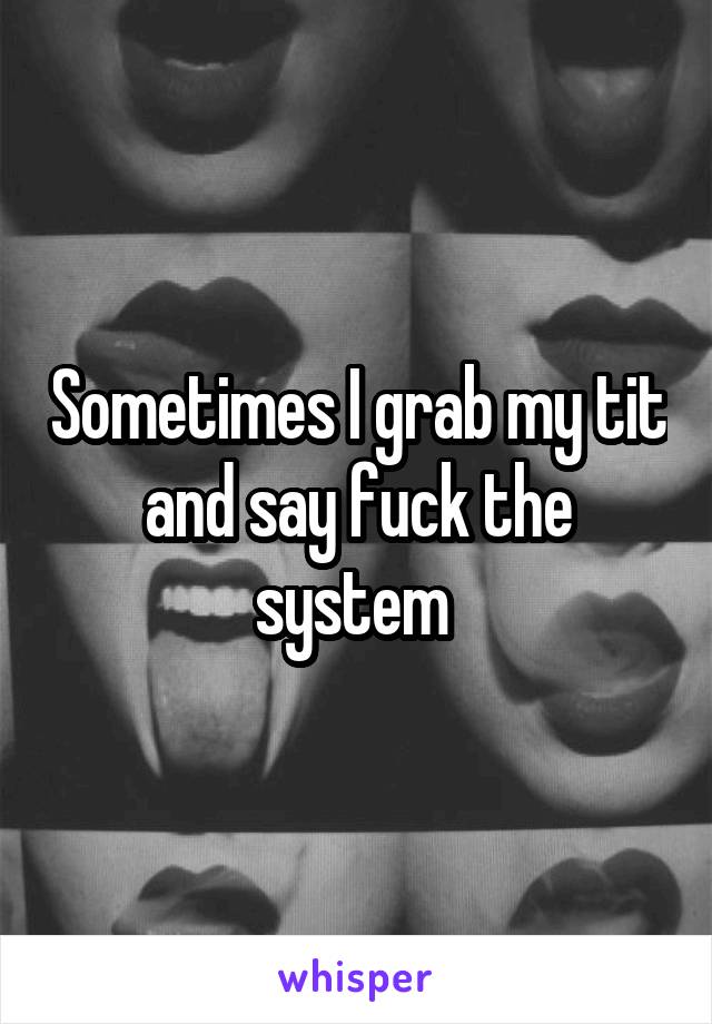 Sometimes I grab my tit and say fuck the system 