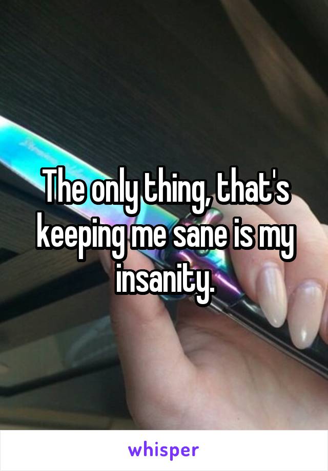 The only thing, that's keeping me sane is my insanity.