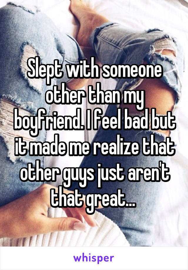 Slept with someone other than my boyfriend. I feel bad but it made me realize that other guys just aren't that great... 