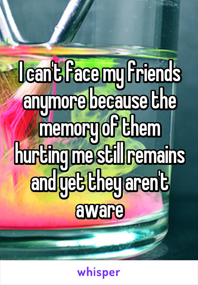 I can't face my friends anymore because the memory of them hurting me still remains and yet they aren't aware