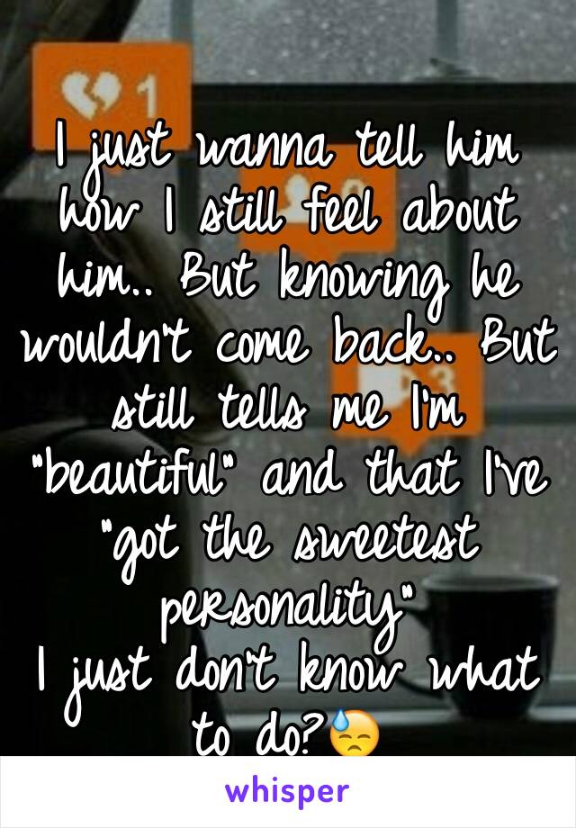 
I just wanna tell him how I still feel about him.. But knowing he wouldn't come back.. But still tells me I'm "beautiful" and that I've "got the sweetest personality" 
I just don't know what to do?😓