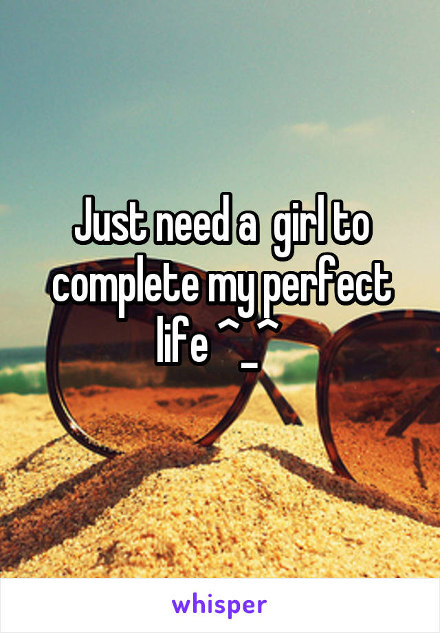 Just need a  girl to complete my perfect life ^_^ 
