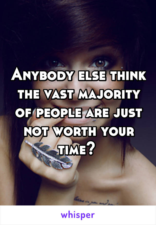 Anybody else think the vast majority of people are just not worth your time? 