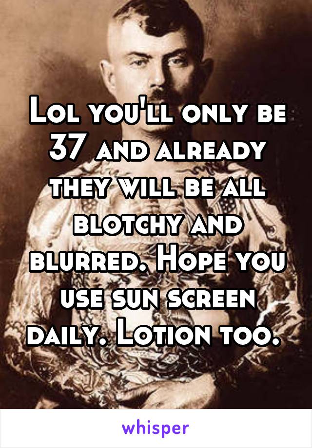 Lol you'll only be 37 and already they will be all blotchy and blurred. Hope you use sun screen daily. Lotion too. 