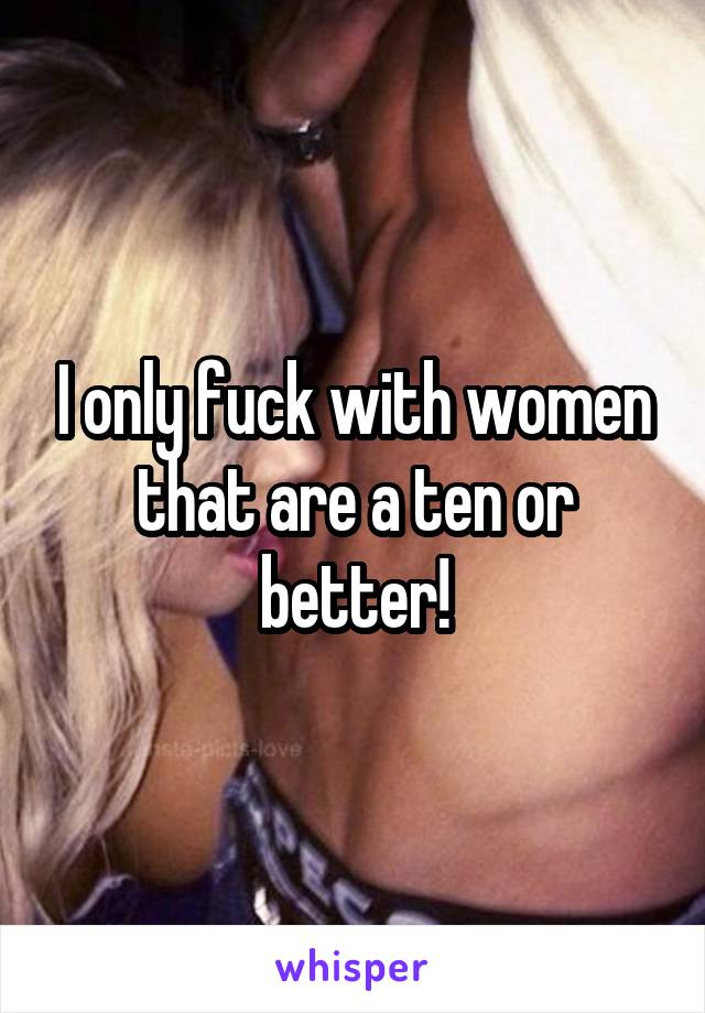 I only fuck with women that are a ten or better!